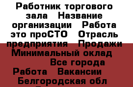 Работник торгового зала › Название организации ­ Работа-это проСТО › Отрасль предприятия ­ Продажи › Минимальный оклад ­ 14 500 - Все города Работа » Вакансии   . Белгородская обл.,Белгород г.